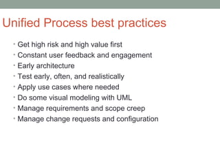 Unified Process best practices
• Get high risk and high value first
• Constant user feedback and engagement
• Early architecture
• Test early, often, and realistically
• Apply use cases where needed
• Do some visual modeling with UML
• Manage requirements and scope creep
• Manage change requests and configuration
 