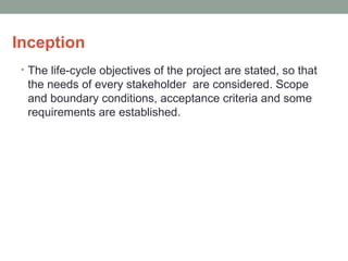 Inception
• The life-cycle objectives of the project are stated, so that
the needs of every stakeholder are considered. Scope
and boundary conditions, acceptance criteria and some
requirements are established.
 
