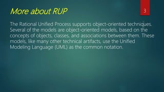 More about RUP
The Rational Unified Process supports object-oriented techniques.
Several of the models are object-oriented models, based on the
concepts of objects, classes, and associations between them. These
models, like many other technical artifacts, use the Unified
Modeling Language (UML) as the common notation.
3
 
