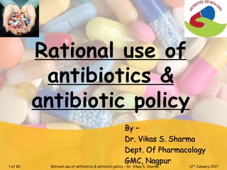 Rational use of
antibiotics &
antibiotic policy
By –
Dr. Vikas S. Sharma
Dept. Of Pharmacology
GMC, Nagpur
1 of 82 Rational use of antibiotics & antibiotic policy – Dr. Vikas S. Sharma 11th January 2017
 