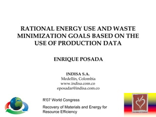 RATIONAL ENERGY USE AND WASTE MINIMIZATION GOALS BASED ON THE USE OF PRODUCTION DATA ENRIQUE POSADA INDISA S.A.   Medellín, Colombia www.indisa.com.co  [email_address] R'07 World Congress  Recovery of Materials and Energy for Resource Efficiency  