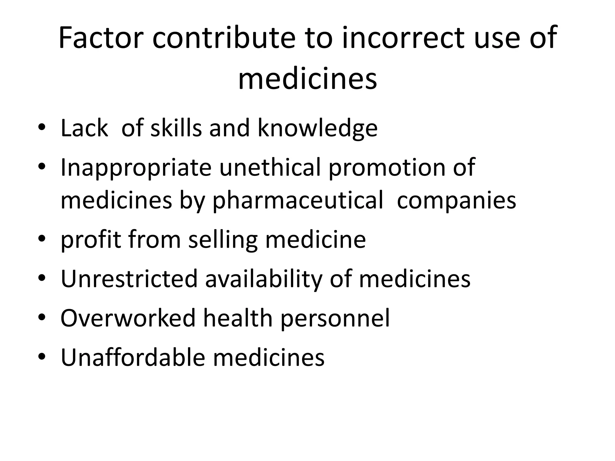 Factor contribute to incorrect use of
medicines
• Lack of skills and knowledge
• Inappropriate unethical promotion of
medicines by pharmaceutical companies
• profit from selling medicine
• Unrestricted availability of medicines
• Overworked health personnel
• Unaffordable medicines
 