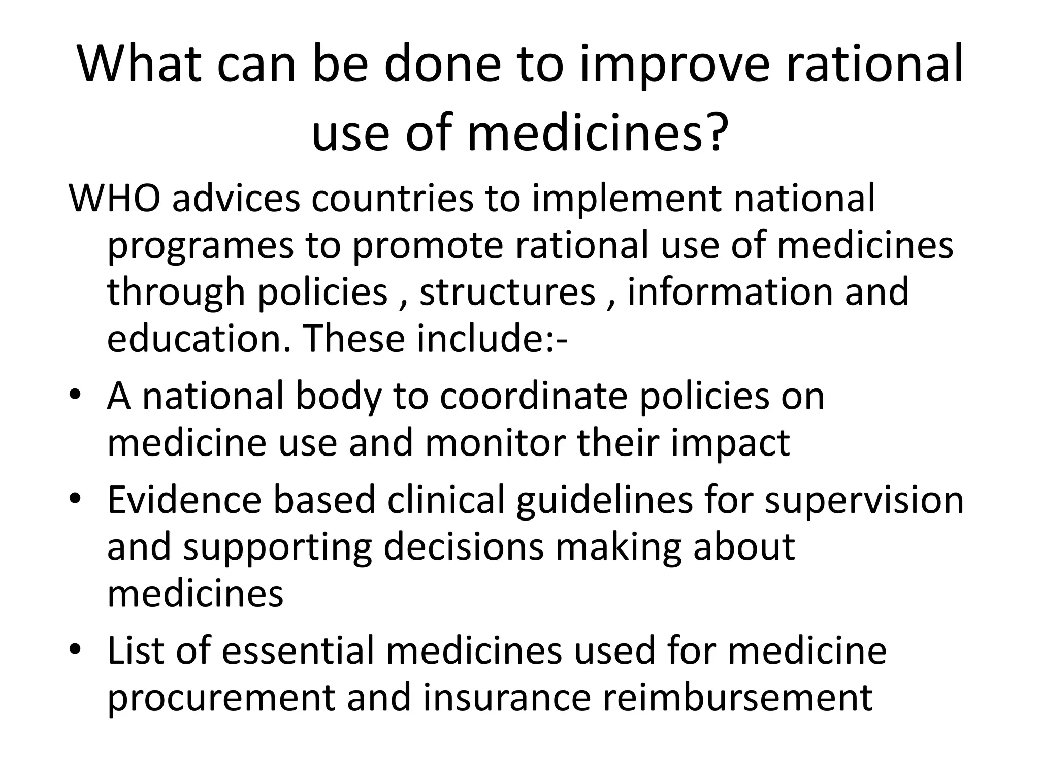 What can be done to improve rational
use of medicines?
WHO advices countries to implement national
programes to promote rational use of medicines
through policies , structures , information and
education. These include:-
• A national body to coordinate policies on
medicine use and monitor their impact
• Evidence based clinical guidelines for supervision
and supporting decisions making about
medicines
• List of essential medicines used for medicine
procurement and insurance reimbursement
 