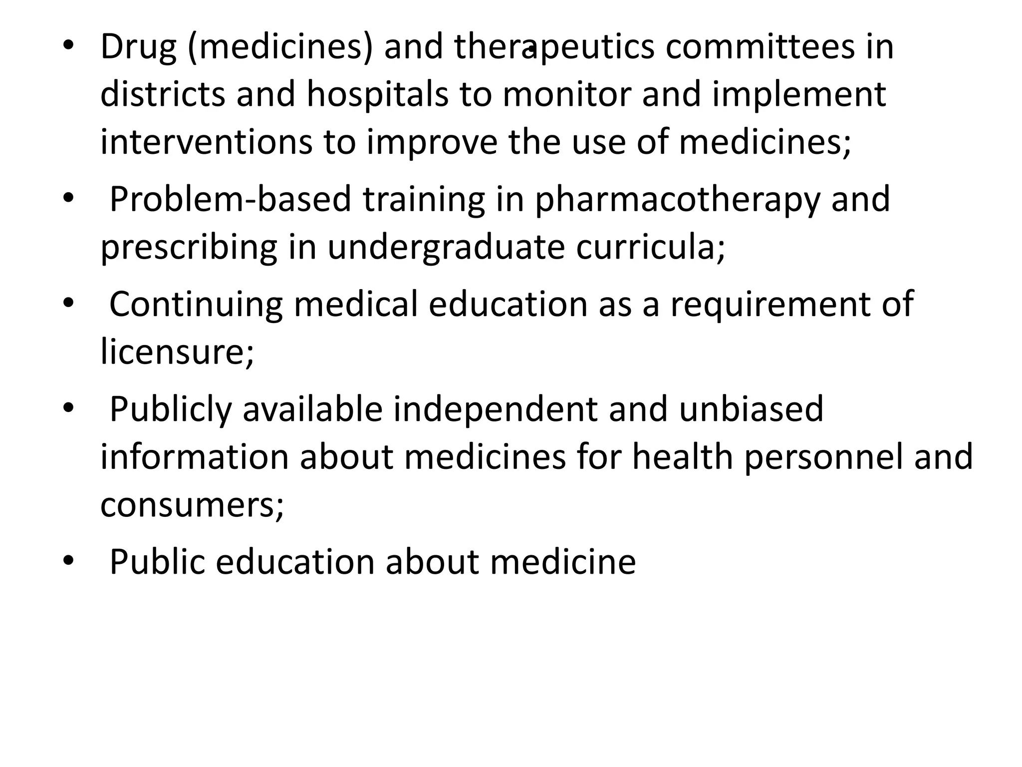 .• Drug (medicines) and therapeutics committees in
districts and hospitals to monitor and implement
interventions to improve the use of medicines;
• Problem-based training in pharmacotherapy and
prescribing in undergraduate curricula;
• Continuing medical education as a requirement of
licensure;
• Publicly available independent and unbiased
information about medicines for health personnel and
consumers;
• Public education about medicine
 