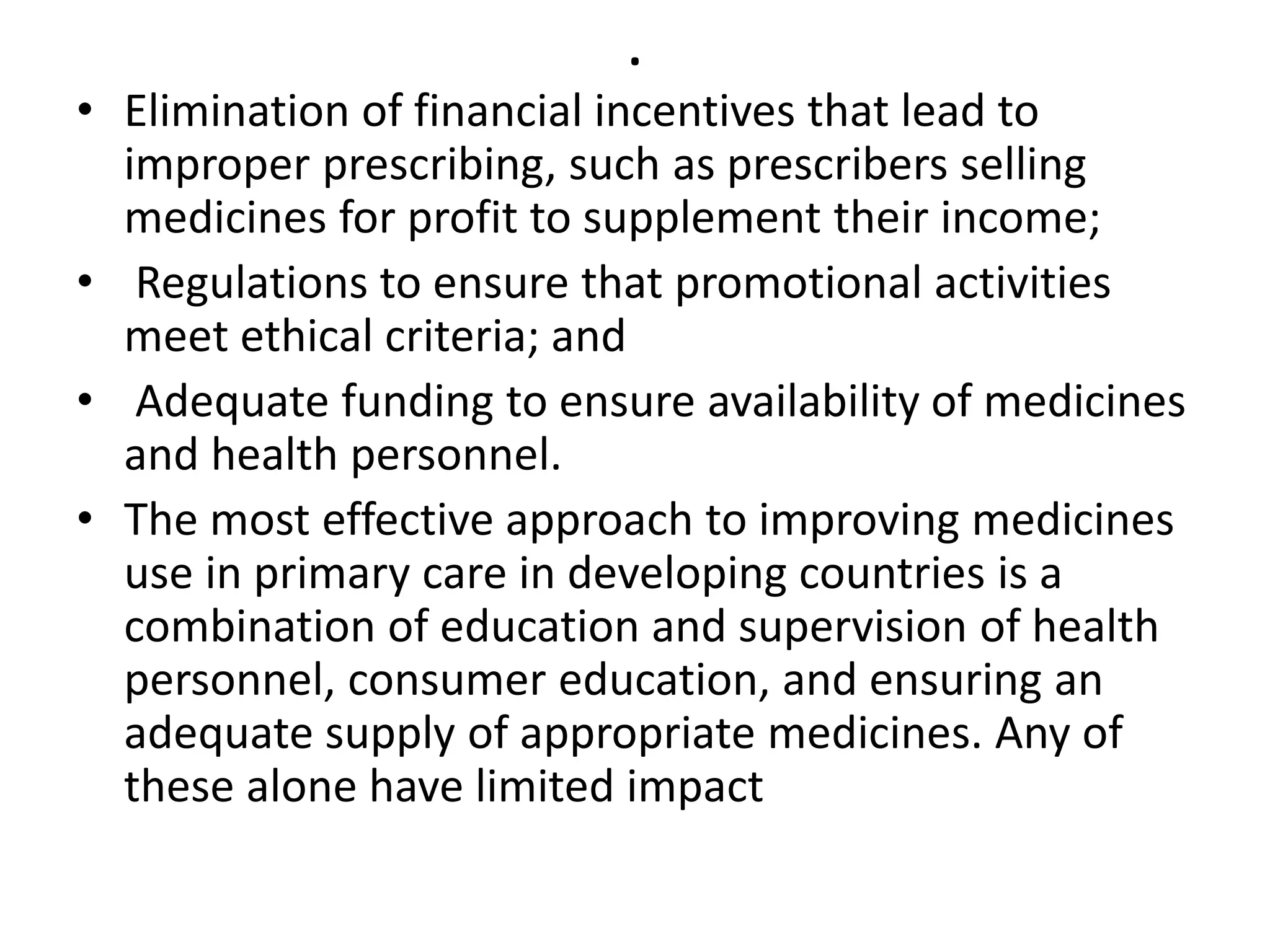 .
• Elimination of financial incentives that lead to
improper prescribing, such as prescribers selling
medicines for profit to supplement their income;
• Regulations to ensure that promotional activities
meet ethical criteria; and
• Adequate funding to ensure availability of medicines
and health personnel.
• The most effective approach to improving medicines
use in primary care in developing countries is a
combination of education and supervision of health
personnel, consumer education, and ensuring an
adequate supply of appropriate medicines. Any of
these alone have limited impact
 