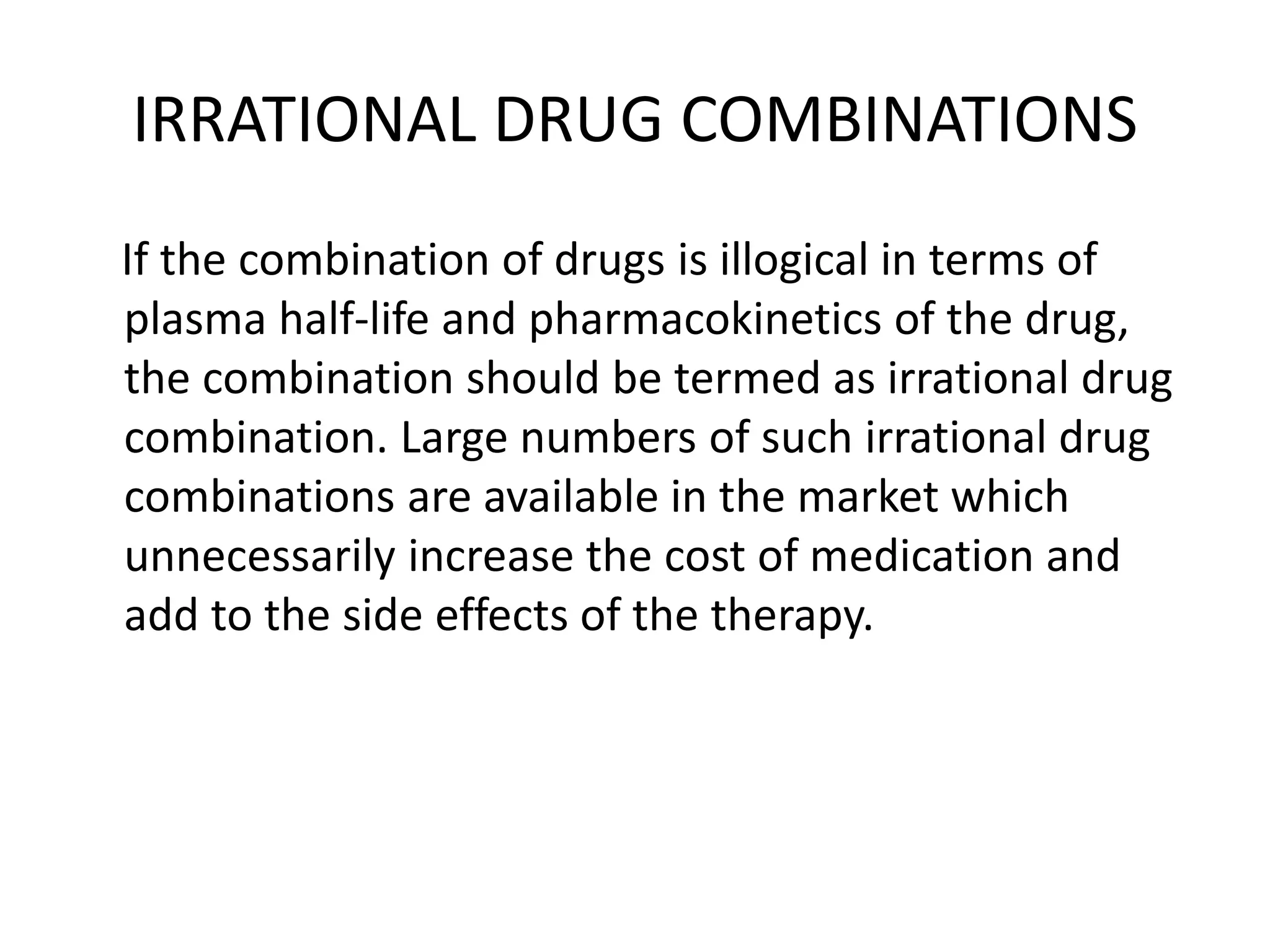 IRRATIONAL DRUG COMBINATIONS
If the combination of drugs is illogical in terms of
plasma half-life and pharmacokinetics of the drug,
the combination should be termed as irrational drug
combination. Large numbers of such irrational drug
combinations are available in the market which
unnecessarily increase the cost of medication and
add to the side effects of the therapy.
 