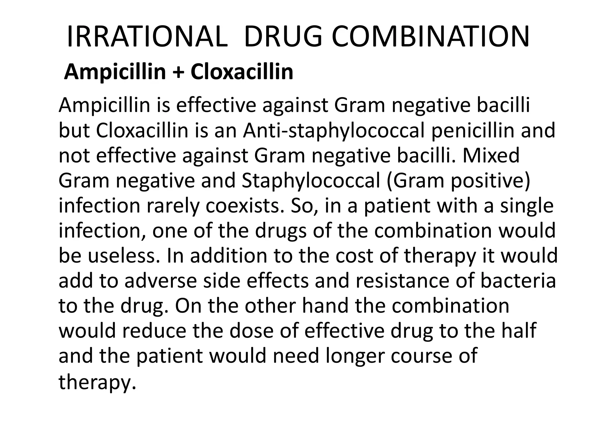 IRRATIONAL DRUG COMBINATION
Ampicillin + Cloxacillin
Ampicillin is effective against Gram negative bacilli
but Cloxacillin is an Anti-staphylococcal penicillin and
not effective against Gram negative bacilli. Mixed
Gram negative and Staphylococcal (Gram positive)
infection rarely coexists. So, in a patient with a single
infection, one of the drugs of the combination would
be useless. In addition to the cost of therapy it would
add to adverse side effects and resistance of bacteria
to the drug. On the other hand the combination
would reduce the dose of effective drug to the half
and the patient would need longer course of
therapy.
 