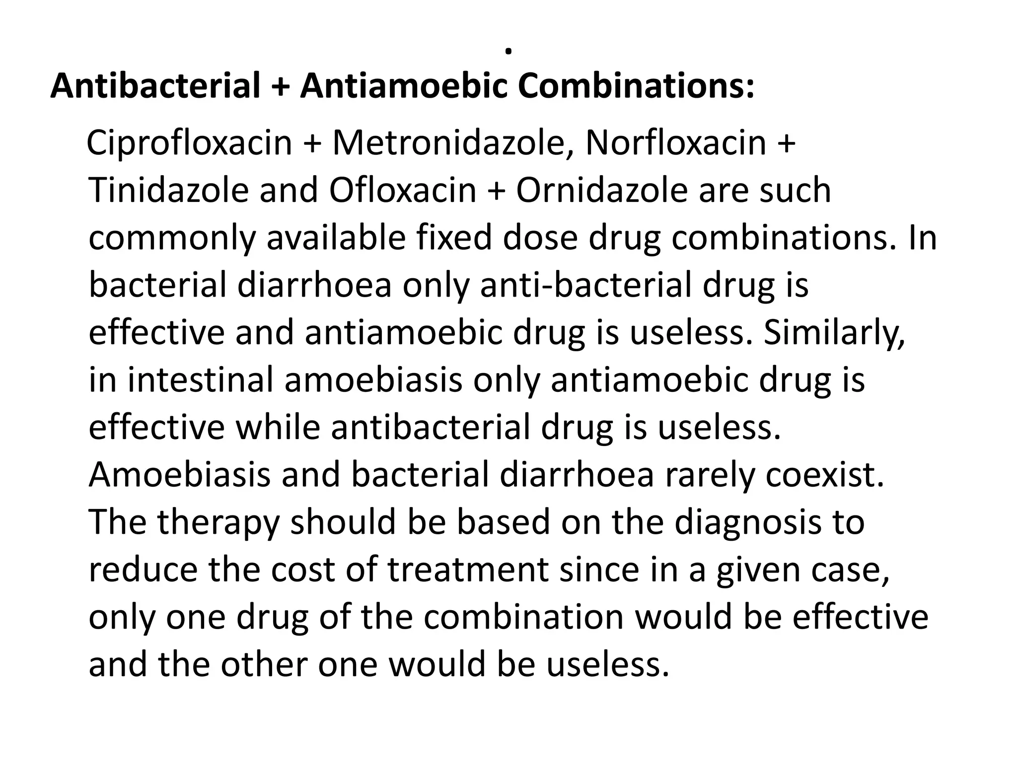 .
Antibacterial + Antiamoebic Combinations:
Ciprofloxacin + Metronidazole, Norfloxacin +
Tinidazole and Ofloxacin + Ornidazole are such
commonly available fixed dose drug combinations. In
bacterial diarrhoea only anti-bacterial drug is
effective and antiamoebic drug is useless. Similarly,
in intestinal amoebiasis only antiamoebic drug is
effective while antibacterial drug is useless.
Amoebiasis and bacterial diarrhoea rarely coexist.
The therapy should be based on the diagnosis to
reduce the cost of treatment since in a given case,
only one drug of the combination would be effective
and the other one would be useless.
 