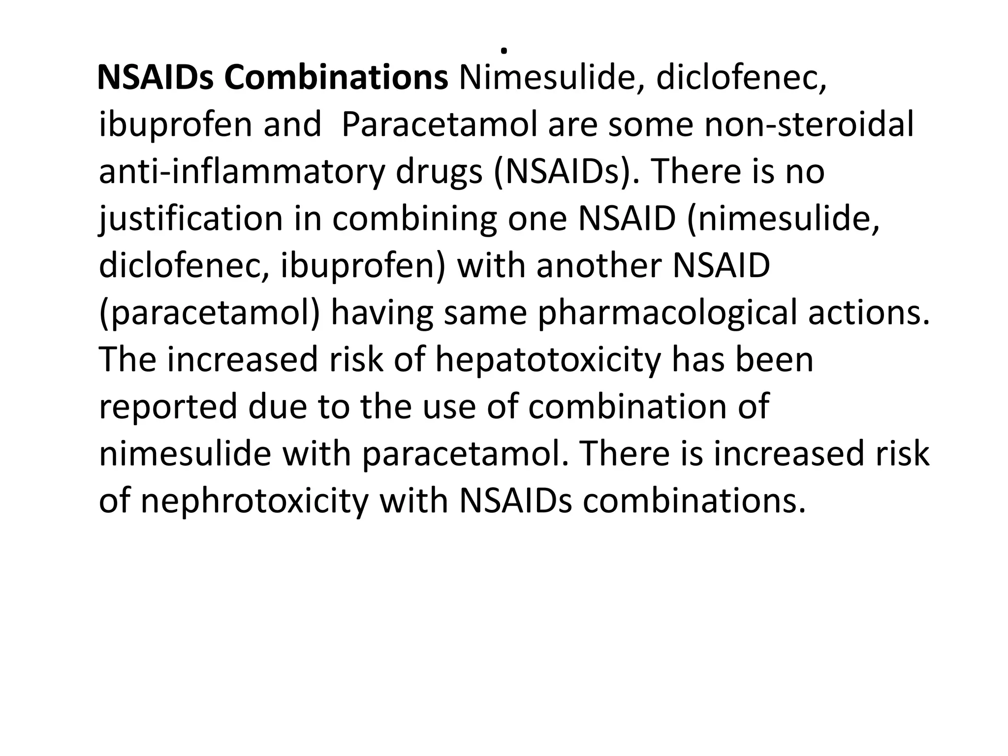 .
NSAIDs Combinations Nimesulide, diclofenec,
ibuprofen and Paracetamol are some non-steroidal
anti-inflammatory drugs (NSAIDs). There is no
justification in combining one NSAID (nimesulide,
diclofenec, ibuprofen) with another NSAID
(paracetamol) having same pharmacological actions.
The increased risk of hepatotoxicity has been
reported due to the use of combination of
nimesulide with paracetamol. There is increased risk
of nephrotoxicity with NSAIDs combinations.
 
