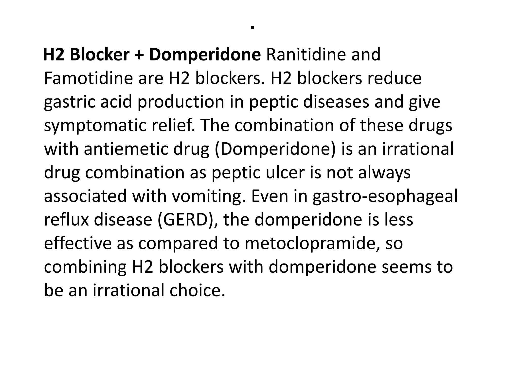 .
H2 Blocker + Domperidone Ranitidine and
Famotidine are H2 blockers. H2 blockers reduce
gastric acid production in peptic diseases and give
symptomatic relief. The combination of these drugs
with antiemetic drug (Domperidone) is an irrational
drug combination as peptic ulcer is not always
associated with vomiting. Even in gastro-esophageal
reflux disease (GERD), the domperidone is less
effective as compared to metoclopramide, so
combining H2 blockers with domperidone seems to
be an irrational choice.
 
