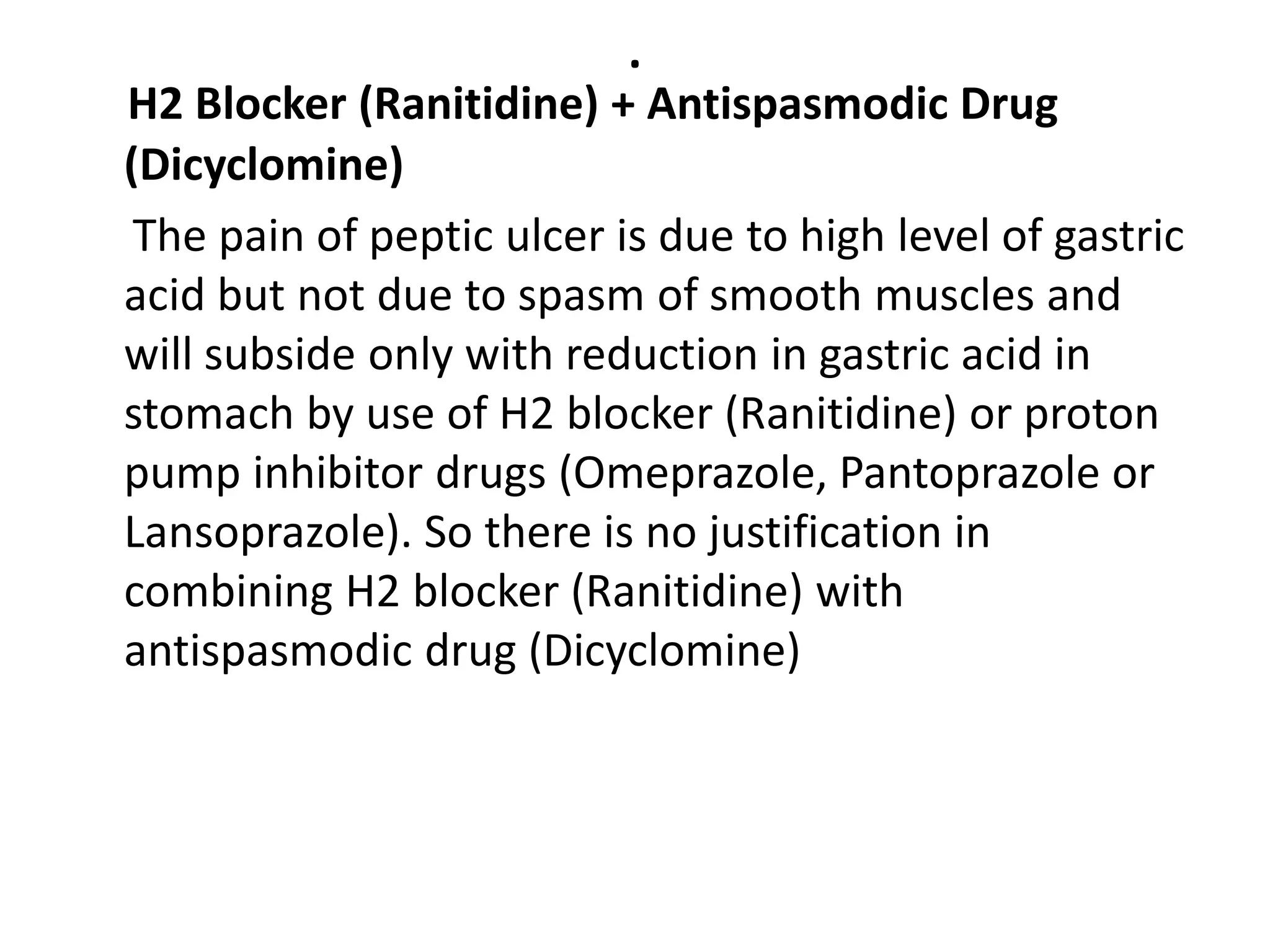 .
H2 Blocker (Ranitidine) + Antispasmodic Drug
(Dicyclomine)
The pain of peptic ulcer is due to high level of gastric
acid but not due to spasm of smooth muscles and
will subside only with reduction in gastric acid in
stomach by use of H2 blocker (Ranitidine) or proton
pump inhibitor drugs (Omeprazole, Pantoprazole or
Lansoprazole). So there is no justification in
combining H2 blocker (Ranitidine) with
antispasmodic drug (Dicyclomine)
 