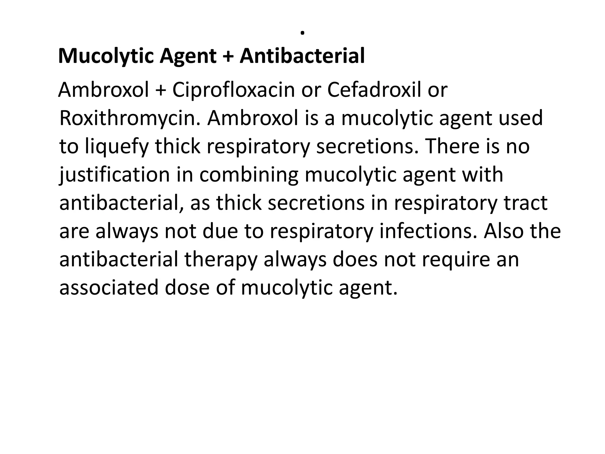 .
Mucolytic Agent + Antibacterial
Ambroxol + Ciprofloxacin or Cefadroxil or
Roxithromycin. Ambroxol is a mucolytic agent used
to liquefy thick respiratory secretions. There is no
justification in combining mucolytic agent with
antibacterial, as thick secretions in respiratory tract
are always not due to respiratory infections. Also the
antibacterial therapy always does not require an
associated dose of mucolytic agent.
 