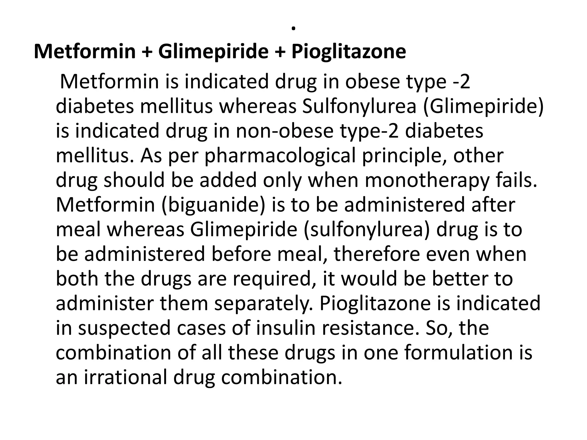 .
Metformin + Glimepiride + Pioglitazone
Metformin is indicated drug in obese type -2
diabetes mellitus whereas Sulfonylurea (Glimepiride)
is indicated drug in non-obese type-2 diabetes
mellitus. As per pharmacological principle, other
drug should be added only when monotherapy fails.
Metformin (biguanide) is to be administered after
meal whereas Glimepiride (sulfonylurea) drug is to
be administered before meal, therefore even when
both the drugs are required, it would be better to
administer them separately. Pioglitazone is indicated
in suspected cases of insulin resistance. So, the
combination of all these drugs in one formulation is
an irrational drug combination.
 