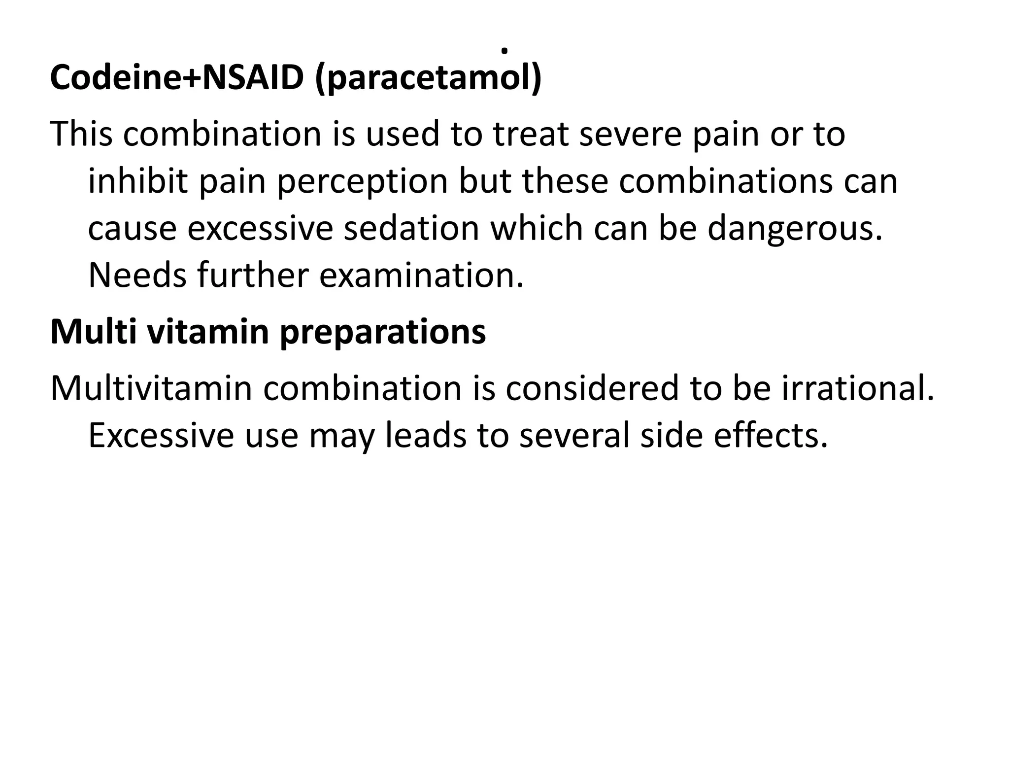 .
Codeine+NSAID (paracetamol)
This combination is used to treat severe pain or to
inhibit pain perception but these combinations can
cause excessive sedation which can be dangerous.
Needs further examination.
Multi vitamin preparations
Multivitamin combination is considered to be irrational.
Excessive use may leads to several side effects.
 