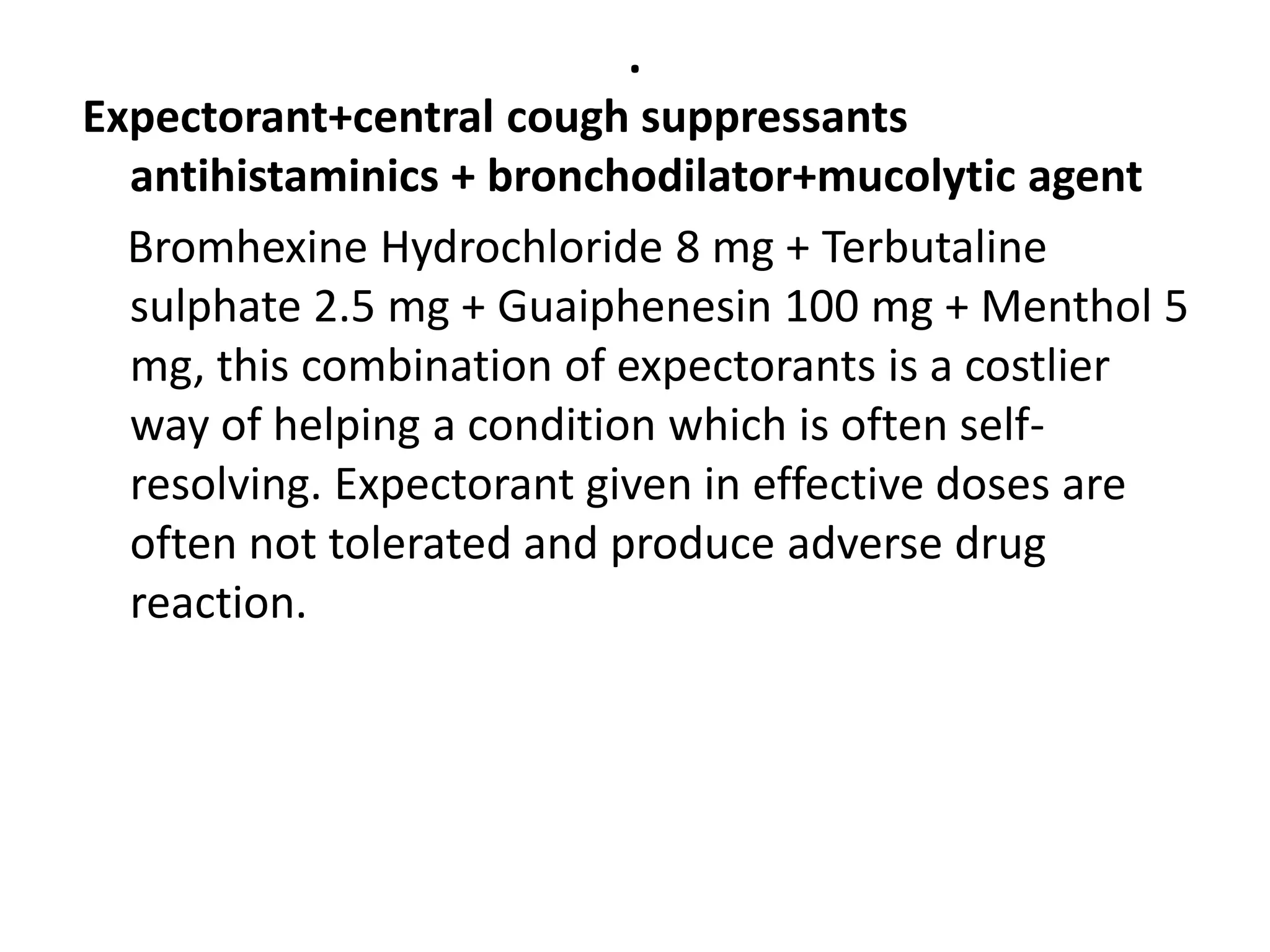 .
Expectorant+central cough suppressants
antihistaminics + bronchodilator+mucolytic agent
Bromhexine Hydrochloride 8 mg + Terbutaline
sulphate 2.5 mg + Guaiphenesin 100 mg + Menthol 5
mg, this combination of expectorants is a costlier
way of helping a condition which is often self-
resolving. Expectorant given in effective doses are
often not tolerated and produce adverse drug
reaction.
 