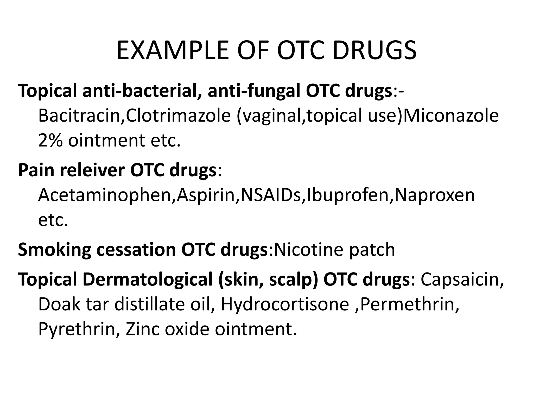 EXAMPLE OF OTC DRUGS
Topical anti-bacterial, anti-fungal OTC drugs:-
Bacitracin,Clotrimazole (vaginal,topical use)Miconazole
2% ointment etc.
Pain releiver OTC drugs:
Acetaminophen,Aspirin,NSAIDs,Ibuprofen,Naproxen
etc.
Smoking cessation OTC drugs:Nicotine patch
Topical Dermatological (skin, scalp) OTC drugs: Capsaicin,
Doak tar distillate oil, Hydrocortisone ,Permethrin,
Pyrethrin, Zinc oxide ointment.
 