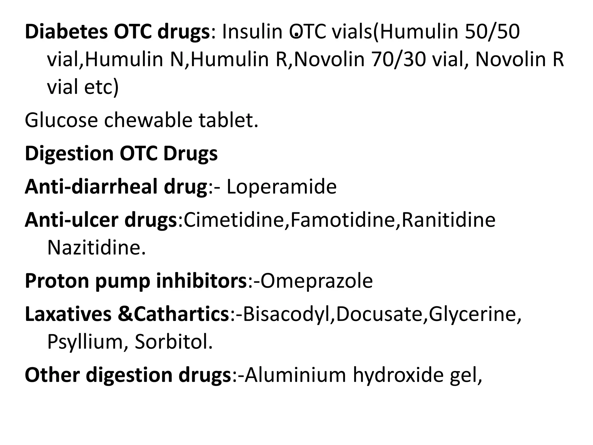 .Diabetes OTC drugs: Insulin OTC vials(Humulin 50/50
vial,Humulin N,Humulin R,Novolin 70/30 vial, Novolin R
vial etc)
Glucose chewable tablet.
Digestion OTC Drugs
Anti-diarrheal drug:- Loperamide
Anti-ulcer drugs:Cimetidine,Famotidine,Ranitidine
Nazitidine.
Proton pump inhibitors:-Omeprazole
Laxatives &Cathartics:-Bisacodyl,Docusate,Glycerine,
Psyllium, Sorbitol.
Other digestion drugs:-Aluminium hydroxide gel,
 