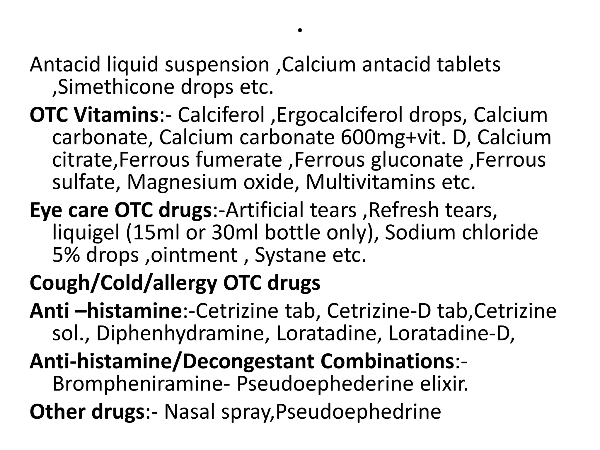 .
Antacid liquid suspension ,Calcium antacid tablets
,Simethicone drops etc.
OTC Vitamins:- Calciferol ,Ergocalciferol drops, Calcium
carbonate, Calcium carbonate 600mg+vit. D, Calcium
citrate,Ferrous fumerate ,Ferrous gluconate ,Ferrous
sulfate, Magnesium oxide, Multivitamins etc.
Eye care OTC drugs:-Artificial tears ,Refresh tears,
liquigel (15ml or 30ml bottle only), Sodium chloride
5% drops ,ointment , Systane etc.
Cough/Cold/allergy OTC drugs
Anti –histamine:-Cetrizine tab, Cetrizine-D tab,Cetrizine
sol., Diphenhydramine, Loratadine, Loratadine-D,
Anti-histamine/Decongestant Combinations:-
Brompheniramine- Pseudoephederine elixir.
Other drugs:- Nasal spray,Pseudoephedrine
 