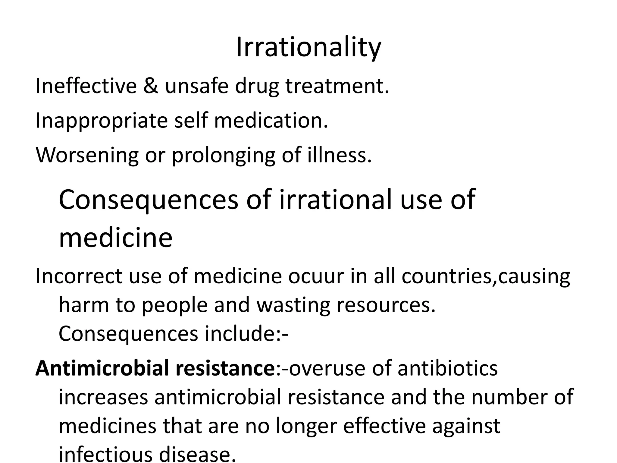 Irrationality
Ineffective & unsafe drug treatment.
Inappropriate self medication.
Worsening or prolonging of illness.
Consequences of irrational use of
medicine
Incorrect use of medicine ocuur in all countries,causing
harm to people and wasting resources.
Consequences include:-
Antimicrobial resistance:-overuse of antibiotics
increases antimicrobial resistance and the number of
medicines that are no longer effective against
infectious disease.
 