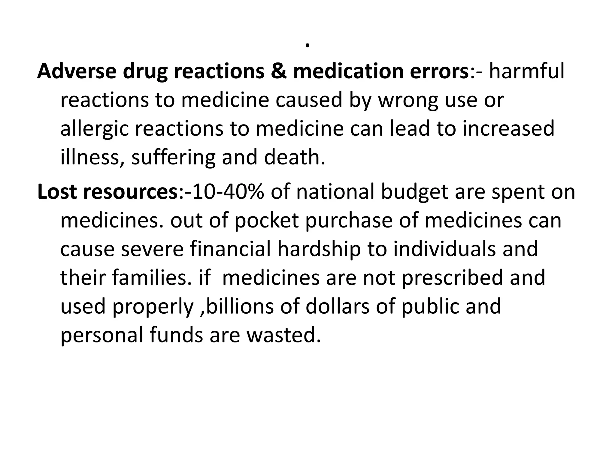 .
Adverse drug reactions & medication errors:- harmful
reactions to medicine caused by wrong use or
allergic reactions to medicine can lead to increased
illness, suffering and death.
Lost resources:-10-40% of national budget are spent on
medicines. out of pocket purchase of medicines can
cause severe financial hardship to individuals and
their families. if medicines are not prescribed and
used properly ,billions of dollars of public and
personal funds are wasted.
 