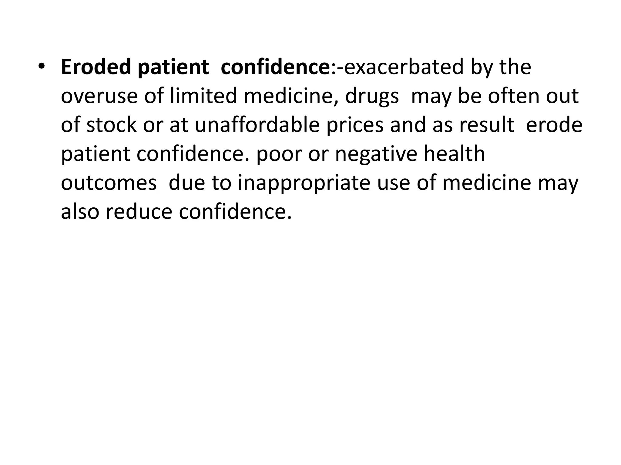 • Eroded patient confidence:-exacerbated by the
overuse of limited medicine, drugs may be often out
of stock or at unaffordable prices and as result erode
patient confidence. poor or negative health
outcomes due to inappropriate use of medicine may
also reduce confidence.
 