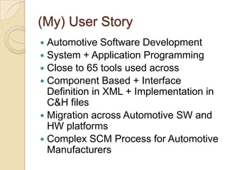 (My) User StoryAutomotive Software DevelopmentSystem + Application ProgrammingClose to 65 tools used across Component Based + Interface Definition in XML + Implementation in C&H filesMigration across Automotive SW and HW platformsComplex SCM Process for Automotive Manufacturers