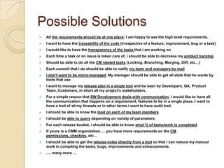 Possible SolutionsAll the requirements should be at one place; I am happy to see the high level requirements.I want to have the traceability of the code (irrespective of a feature, improvement, bug or a task)I would like to have the transparency of the tasks that i am working onEach time a task or on issue is taken care of, i should be able to decrease my product backlog Should be able to do all the CM related tasks (Locking, Branching, Merging, Diff, etc…)Each commit that i do should be able to notify my team and managers by mailI don’t want to be micro-managed. My manager should be able to get all stats that he wants by tools that useI want to manage my release plan in a single tool and be seen by Developers, QA, Product Team, Customers, in short all my project’s stakeholders.For a simple reason that SW Development deals with communication, i would like to have all the communication that happens on a requirement, features to be in a single place. I want to have a trail of all my threads or in other terms i want to have audit trail.I should be able to know the load on each of my team membersI should be able to querydepending on variety of parametersFor each release bucket, i should be able to know what % of tasks/work is completedIf yours is a CMM organization…. you have more requirements on the CM permissions, checkins, etc…I should be able to get the release notes directly from a toolso that i can reduce my manual work in compiling the tasks, bugs, improvements and enhancements.…. many more …