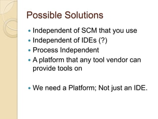 Possible SolutionsIndependent of SCM that you useIndependent of IDEs (?)Process IndependentA platform that any tool vendor can provide tools onWe need a Platform; Not just an IDE. 