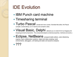 IDE EvolutionIBM Punch card machineTimesharing terminalTurbo Pascal (simple text menu screen, Wordstar-like editor, the Pascal compiler, runtime library, run in memory and compile to disk)Visual Basic, Delphi (allowed you to create forms by dragging and dropping pre-built components.  The components/objects contained properties, methods and events.)Eclipse, NetBeans (programmable editors, code refactoring engines, team collaboration systems, object and data modeling, build environments, debuggers, unit testing and static and dynamic analysis)???