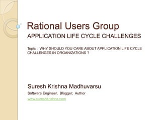 Rational Users Group APPLICATION LIFE CYCLE CHALLENGES Topic :  WHY SHOULD YOU CARE ABOUT APPLICATION LIFE CYCLE CHALLENGES IN ORGANIZATIONS ? Suresh Krishna Madhuvarsu Software Engineer,  Blogger;  Author www.sureshkrishna.com 