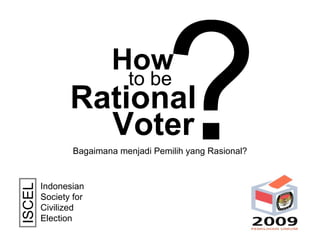 How Rational to be Voter ? Indonesian Society for Civilized Election  ISCEL Bagaimana menjadi Pemilih yang Rasional? 