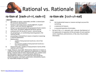 Rational vs. Rationale
        ra⋅tion⋅al [rash-uh-nl, rash-nl]                                          ra⋅tion⋅ale [rash-uh-nal]
        –adjective                                                                –noun
        1.      agreeable to reason; reasonable; sensible: a rational plan        1.      the fundamental reason or reasons serving to account for
                for economic development.
                                                                                          something.
        2.      having or exercising reason, sound judgment, or good
                sense: a calm and rational negotiator.                            2.      a statement of reasons.
        3.      being in or characterized by full possession of one's reason;     3.      a reasoned exposition of principles.
                sane; lucid: The patient appeared perfectly rational.
                                                                                  •   Ra`tion*a"le, n. [L. rationalis, neut. rationale. See Rational, a.]
        4.      endowed with the faculty of reason: rational beings.
                                                                                      An explanation or exposition of the principles of some opinion,
        5.      of, pertaining to, or constituting reasoning powers: the
                rational faculty.                                                     action, hypothesis, phenomenon, or like; also, the principles
        6.      proceeding or derived from reason or based on reasoning:              themselves.
                a rational explanation.
        7.      Mathematics.
                –       capable of being expressed exactly by a ratio of two
                        integers.
                –       (of a function) capable of being expressed exactly by a
                        ratio of two polynomials.
        8.      Classical Prosody. capable of measurement in terms of the
                metrical unit or mora.
        • Usage: Rational, reasonable. Rational has reference to reason as
          a faculty of the mind, and is opposed to traditional; as, a rational
          being, a rational state of mind, rational views, etc. In these cases
          the speculative reason is more particularly, referred to.
          Reasonable has reference to the exercise of this faculty for
          practical purposes, and means, governed or directed by reason;
          as, reasonable prospect of success.




Source: http://dictionary.reference.com/
 