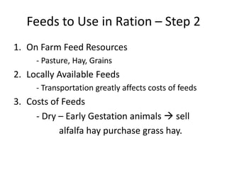 Feeds to Use in Ration – Step 2
1. On Farm Feed Resources
     - Pasture, Hay, Grains
2. Locally Available Feeds
     - Transportation greatly affects costs of feeds
3. Costs of Feeds
     - Dry – Early Gestation animals  sell
           alfalfa hay purchase grass hay.
 