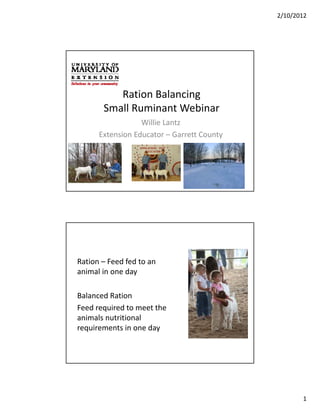 2/10/2012




          Ration Balancing 
          Ration Balancing
       Small Ruminant Webinar
                  Willie Lantz
      Extension Educator – Garrett County




Ration – Feed fed to an 
animal in one day
  i li        d

Balanced Ration
Feed required to meet the 
animals nutritional 
animals nutritional
requirements in one day




                                                   1
 