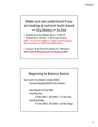 2/10/2012




 Make sure you understand if you 
are looking at nutrient levels based 
      on Dry Matter or As Fed
      on Dry Matter or As Fed
• Shelled Corn Dry Matter Basis =  9.0% CP
• Shelled Corn  AS Fed = 7.9% Crude Protein
HINT – If it list the %DM in a table it will be giving 
the nutrients in a 100% Dry Mater Basis

• Convert  AS Fed X Dry Mater % = DM Basis
Most Animal Requirement are Based on DM




      Beginning to Balance Ration
Start with Dry Matter Intake (DMI)
      Animal Needed DMI/% Dry Matter
      A i l N d d DMI/% D M tt

      Ewe Needs 4.5 lbs DMI
      Feeding Hay
           4.5lbs DMI / .85 (DM) = 5.3 lbs
           4 5lbs DMI / 85 (DM) = 5 3 lbs Hay
      Feeding Silage
           4.5 lbs DMI/ .45 (DM) = 10 lbs Silage




                                                                 6
 