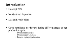 Introduction
• Concept 75%
• Nutrient and Ingredient
• DM and Fresh basis
• Cows nutritional needs vary during different stages of her
production cycle
– Optimize milk yield
– Optimize reproduction
– Prevent metabolic disorders
 