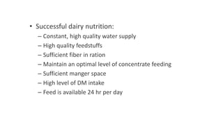 • Successful dairy nutrition:
– Constant, high quality water supply
– High quality feedstuffs
– Sufficient fiber in ration
– Maintain an optimal level of concentrate feeding
– Sufficient manger space
– High level of DM intake
– Feed is available 24 hr per day
 