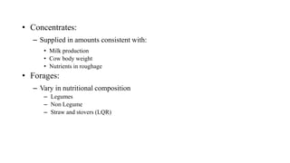• Concentrates:
– Supplied in amounts consistent with:
• Milk production
• Cow body weight
• Nutrients in roughage
• Forages:
– Vary in nutritional composition
– Legumes
– Non Legume
– Straw and stovers (LQR)
 