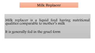 Milk Replacer
Milk replacer is a liquid feed having nutritional
qualities comparable to mother’s milk
It is generally fed in the gruel form
 
