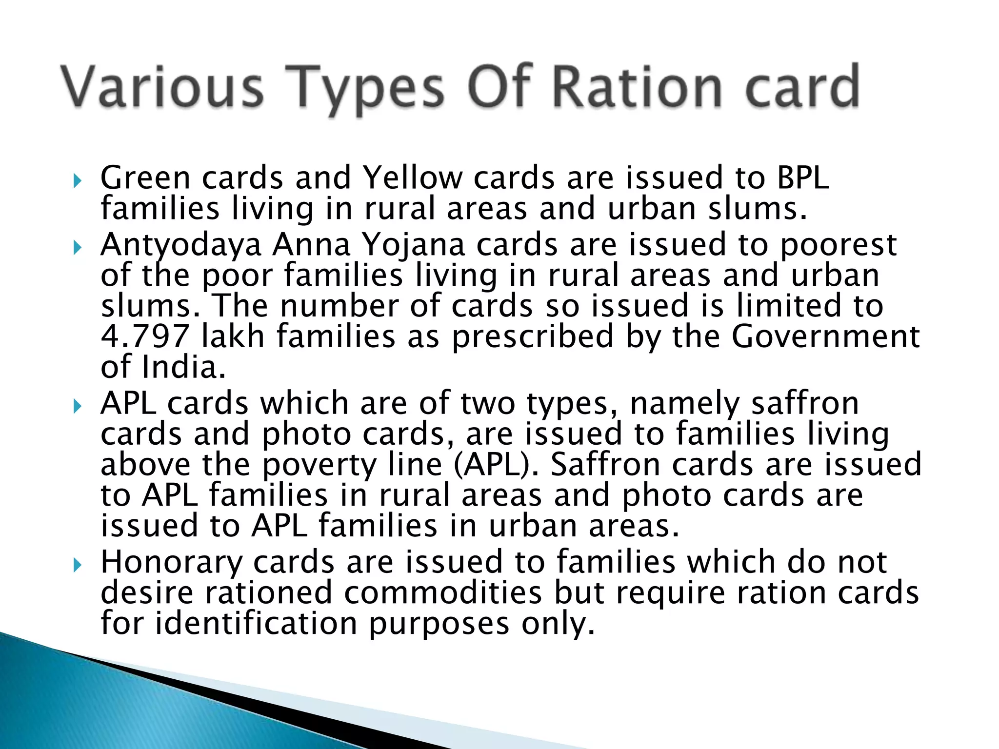    Green cards and Yellow cards are issued to BPL
    families living in rural areas and urban slums.
   Antyodaya Anna Yojana cards are issued to poorest
    of the poor families living in rural areas and urban
    slums. The number of cards so issued is limited to
    4.797 lakh families as prescribed by the Government
    of India.
   APL cards which are of two types, namely saffron
    cards and photo cards, are issued to families living
    above the poverty line (APL). Saffron cards are issued
    to APL families in rural areas and photo cards are
    issued to APL families in urban areas.
   Honorary cards are issued to families which do not
    desire rationed commodities but require ration cards
    for identification purposes only.
 