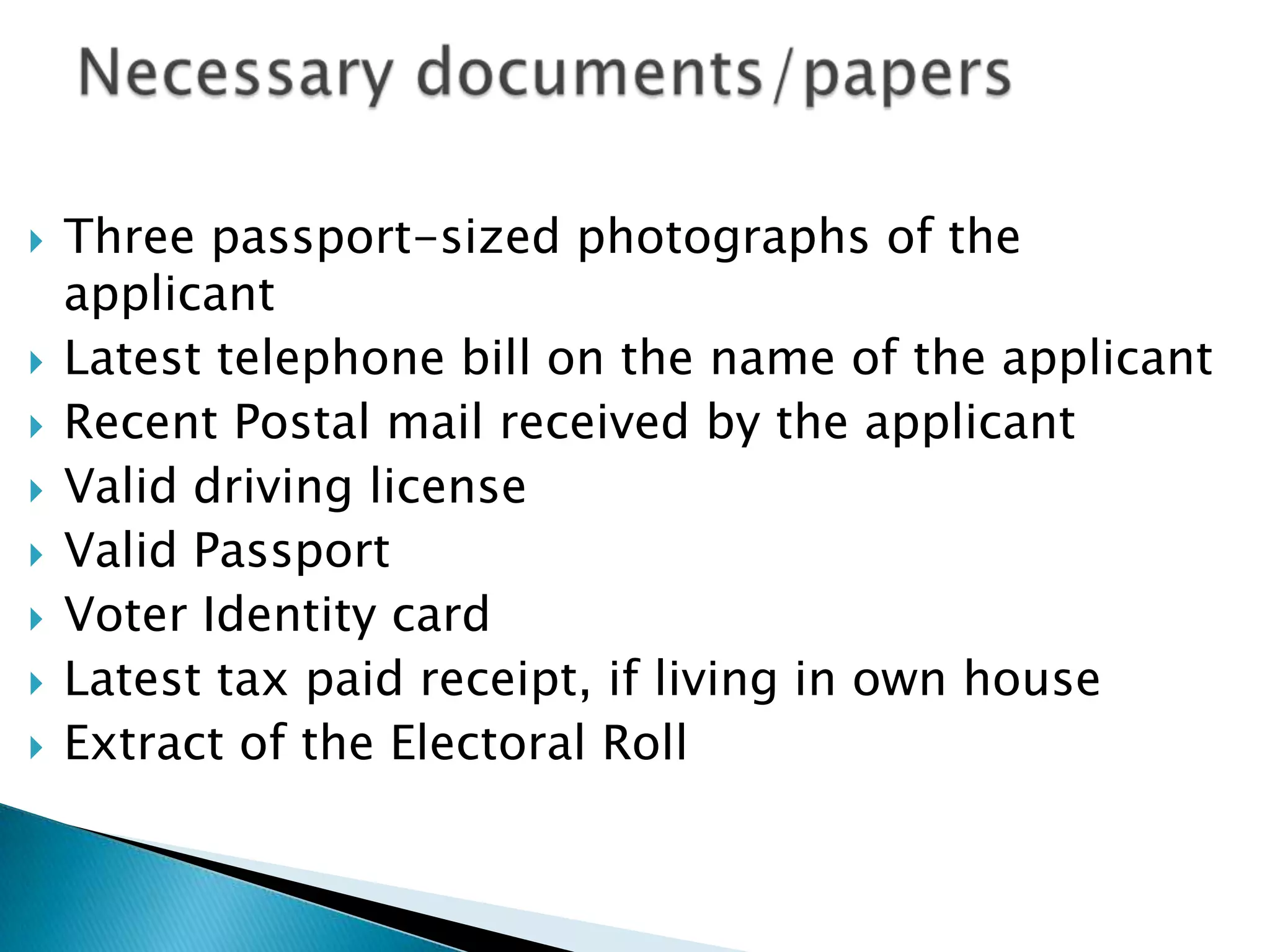    Three passport-sized photographs of the
    applicant
   Latest telephone bill on the name of the applicant
   Recent Postal mail received by the applicant
   Valid driving license
   Valid Passport
   Voter Identity card
   Latest tax paid receipt, if living in own house
   Extract of the Electoral Roll
 