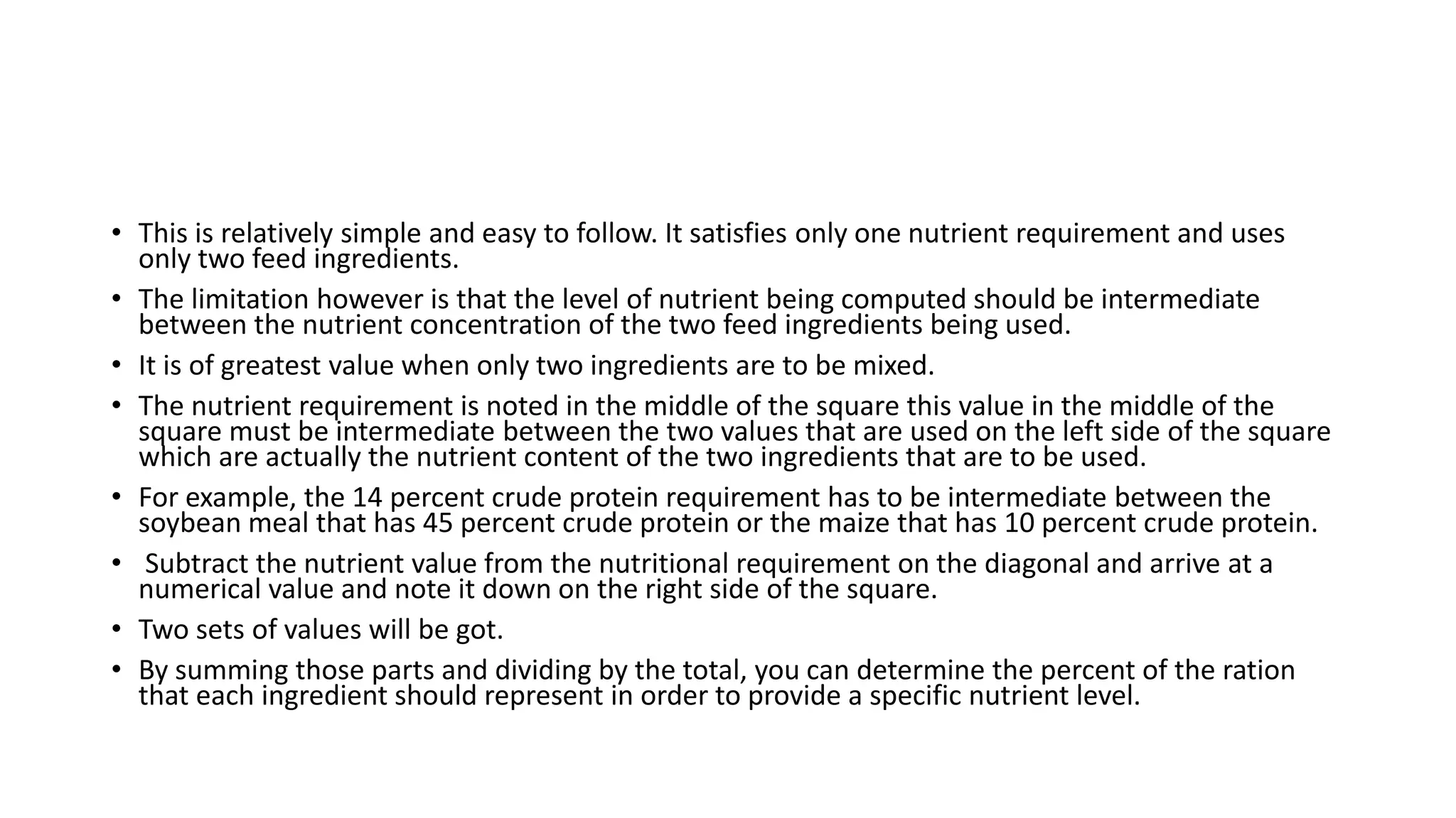 • This is relatively simple and easy to follow. It satisfies only one nutrient requirement and uses
only two feed ingredients.
• The limitation however is that the level of nutrient being computed should be intermediate
between the nutrient concentration of the two feed ingredients being used.
• It is of greatest value when only two ingredients are to be mixed.
• The nutrient requirement is noted in the middle of the square this value in the middle of the
square must be intermediate between the two values that are used on the left side of the square
which are actually the nutrient content of the two ingredients that are to be used.
• For example, the 14 percent crude protein requirement has to be intermediate between the
soybean meal that has 45 percent crude protein or the maize that has 10 percent crude protein.
• Subtract the nutrient value from the nutritional requirement on the diagonal and arrive at a
numerical value and note it down on the right side of the square.
• Two sets of values will be got.
• By summing those parts and dividing by the total, you can determine the percent of the ration
that each ingredient should represent in order to provide a specific nutrient level.
 