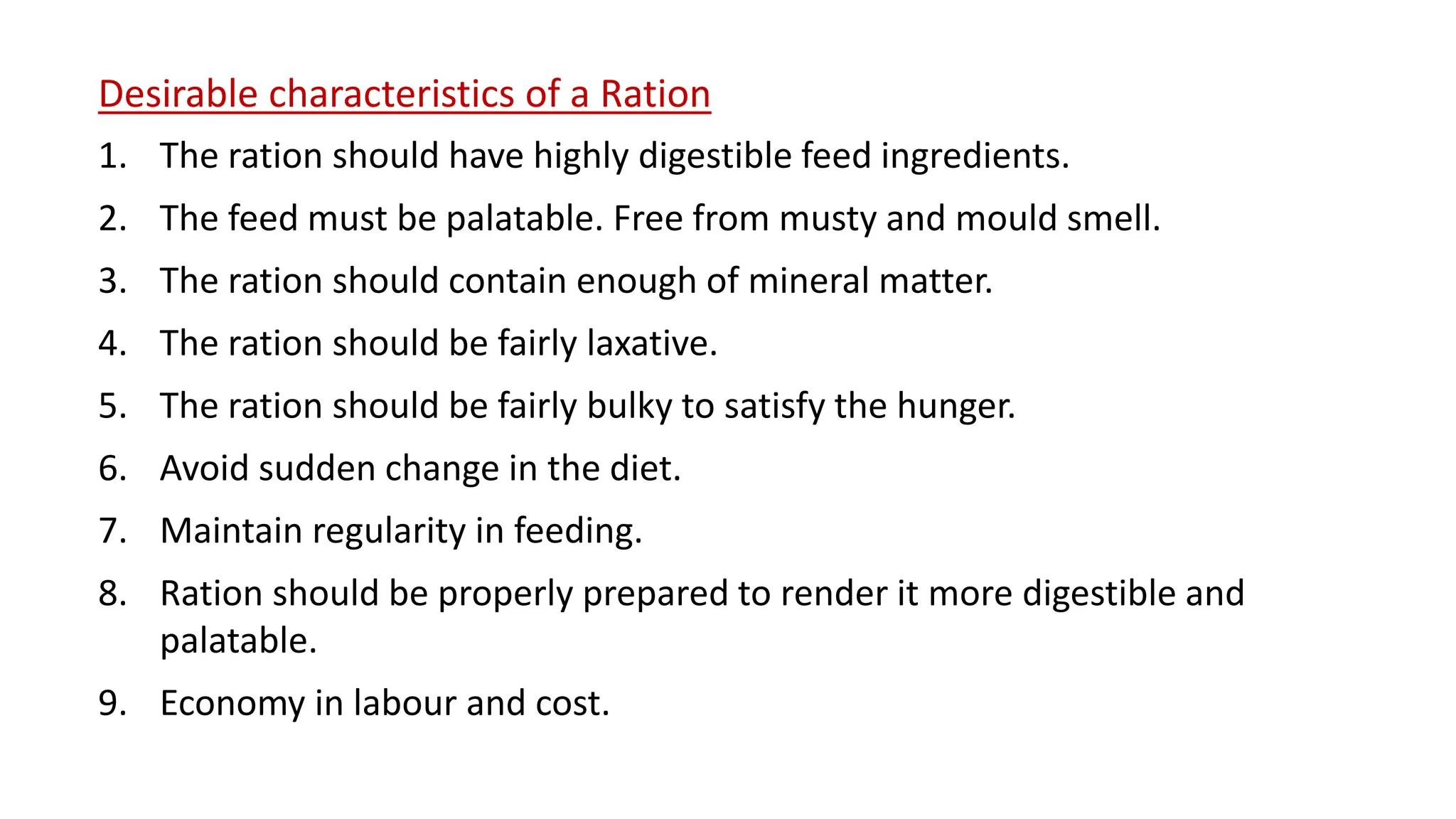 Desirable characteristics of a Ration
1. The ration should have highly digestible feed ingredients.
2. The feed must be palatable. Free from musty and mould smell.
3. The ration should contain enough of mineral matter.
4. The ration should be fairly laxative.
5. The ration should be fairly bulky to satisfy the hunger.
6. Avoid sudden change in the diet.
7. Maintain regularity in feeding.
8. Ration should be properly prepared to render it more digestible and
palatable.
9. Economy in labour and cost.
 