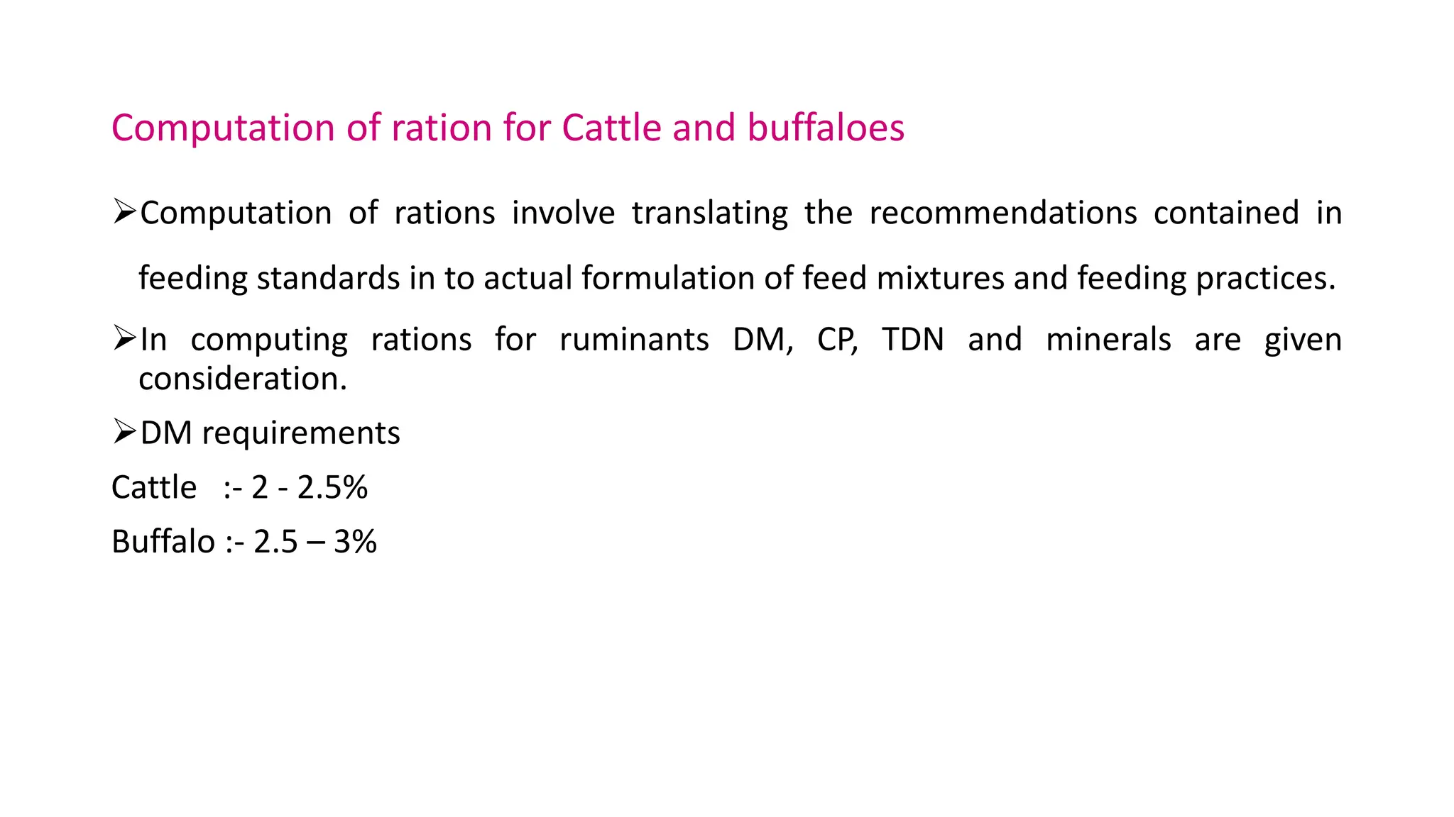 Computation of ration for Cattle and buffaloes
Computation of rations involve translating the recommendations contained in
feeding standards in to actual formulation of feed mixtures and feeding practices.
In computing rations for ruminants DM, CP, TDN and minerals are given
consideration.
DM requirements
Cattle :- 2 - 2.5%
Buffalo :- 2.5 – 3%
 