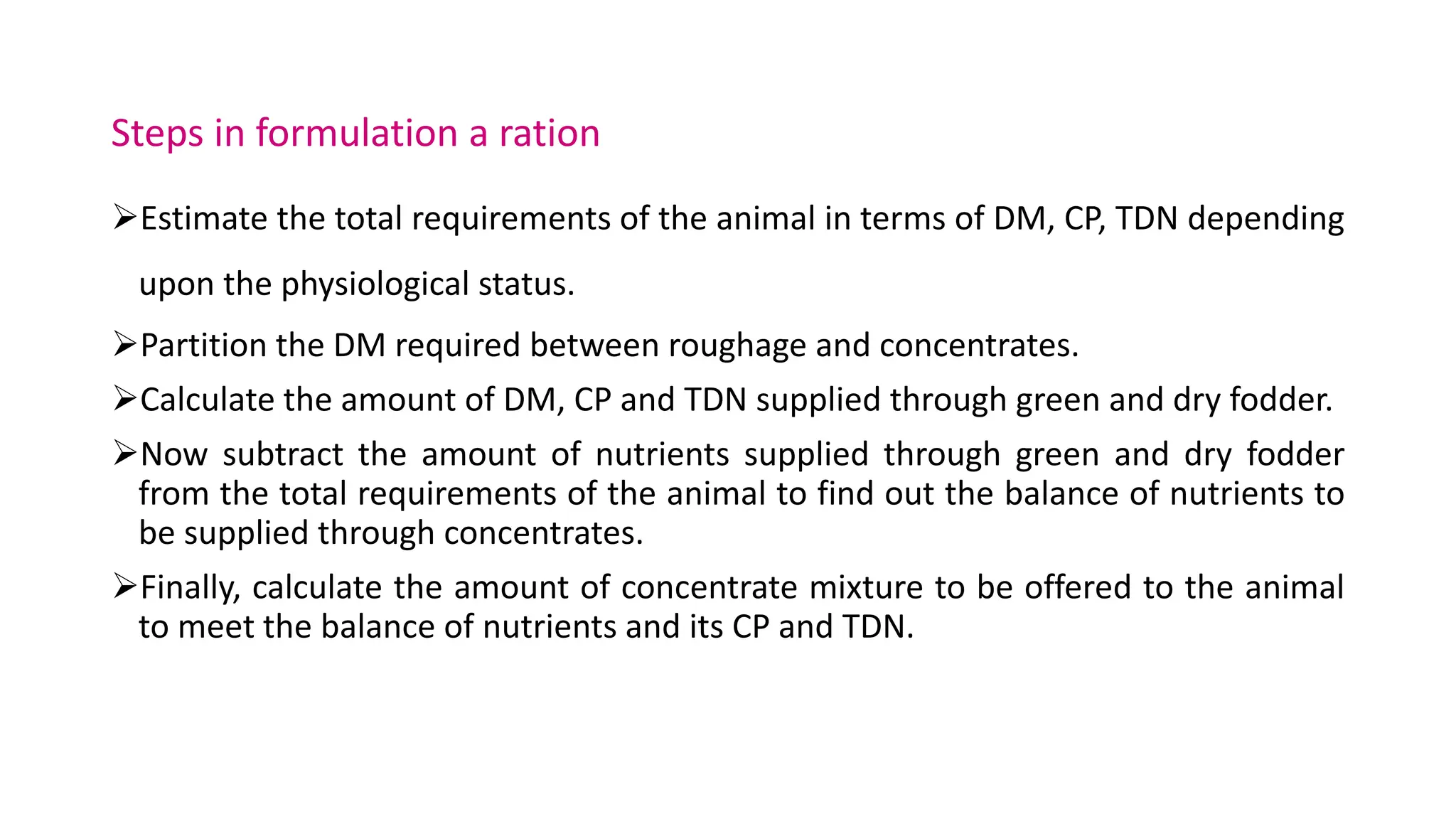 Steps in formulation a ration
Estimate the total requirements of the animal in terms of DM, CP, TDN depending
upon the physiological status.
Partition the DM required between roughage and concentrates.
Calculate the amount of DM, CP and TDN supplied through green and dry fodder.
Now subtract the amount of nutrients supplied through green and dry fodder
from the total requirements of the animal to find out the balance of nutrients to
be supplied through concentrates.
Finally, calculate the amount of concentrate mixture to be offered to the animal
to meet the balance of nutrients and its CP and TDN.
 
