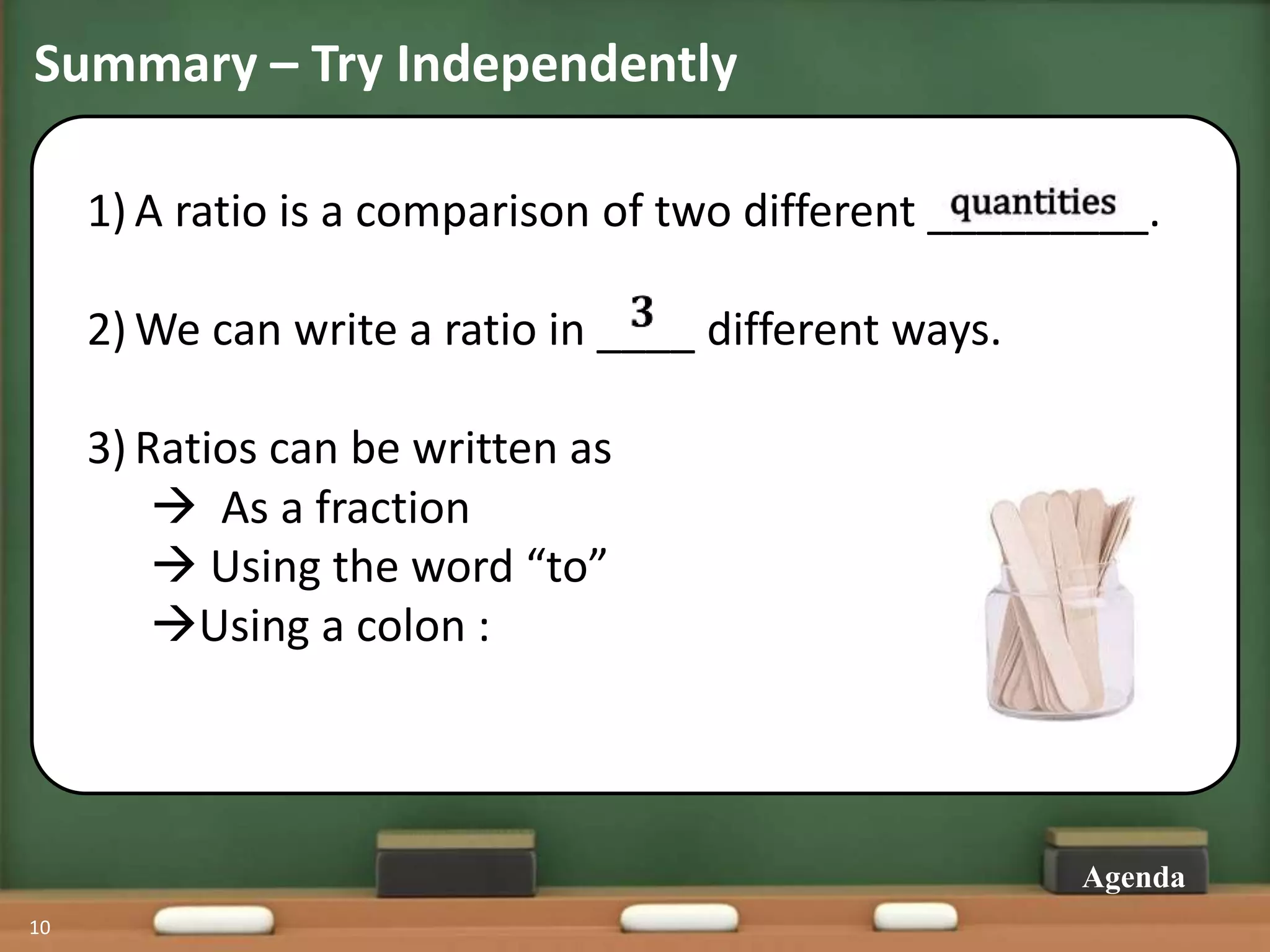 Summary – Try Independently
1) A ratio is a comparison of two different _________.
2) We can write a ratio in ____ different ways.
3) Ratios can be written as
 As a fraction
 Using the word “to”
Using a colon :
10
Agenda
 