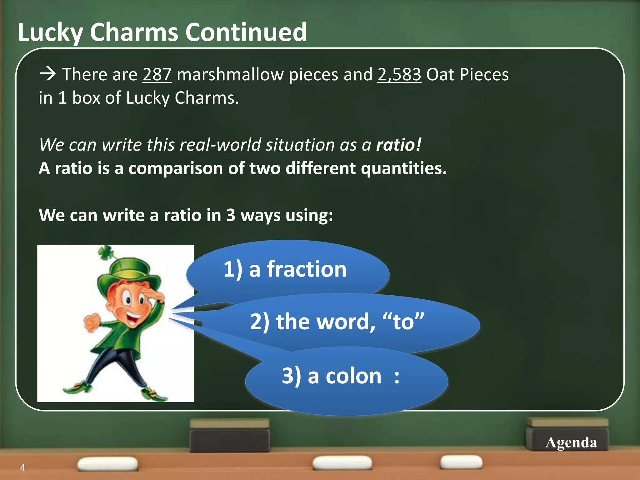 Lucky Charms Continued
4
Agenda
1) a fraction
2) the word, “to”
3) a colon :
 There are 287 marshmallow pieces and 2,583 Oat Pieces
in 1 box of Lucky Charms.
We can write this real-world situation as a ratio!
A ratio is a comparison of two different quantities.
We can write a ratio in 3 ways using:
 