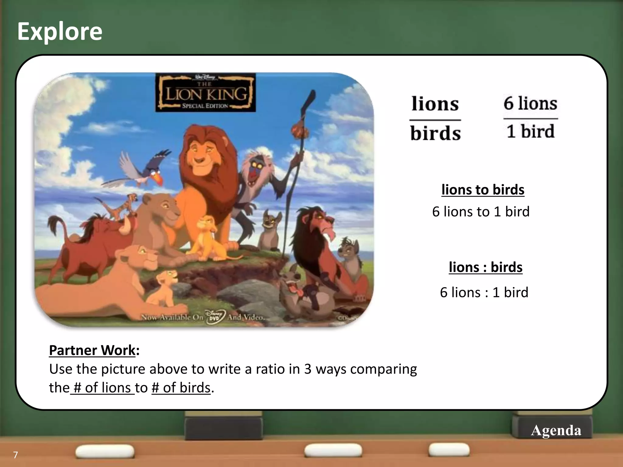 Explore
7
Agenda
Partner Work:
Use the picture above to write a ratio in 3 ways comparing
the # of lions to # of birds.
lions to birds
6 lions to 1 bird
lions : birds
6 lions : 1 bird
 