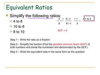 Equivalent Ratios
 Simplify the following ratios:
 4 to 8
 10 to 8
 8 to 10
Step 1 – Write the ratio as a fraction
Step 2 – Simplify the fraction (Find the greatest common factor (GCF) of
both numbers and divide the numerator and denominator by the GCF).
Step 3 – Write the equivalent ratio in the same form as the question
4 = 4 / 4 = 1 = 1 to 2
8 8 / 4 2
GCF = 4
 