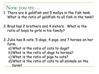 Now you try…
1. There are 6 goldfish and 5 mollys in the fish tank.
What is the ratio of goldfish to all fish in the tank?
2. Brad has 2 brothers and 4 sisters. What is the
ratio of boys to girls in his family?
3. Julie has 8 cats, 5 dogs, 4 pigs, and 7 horses on her
farm.
a) What is the ratio of cats to dogs?
b)What is the ratio of dogs to horses?
c) What is the ratio of pigs to cats?
d)What is the ratio of cats to all animals on the
farm?
 